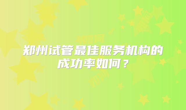 郑州试管最佳服务机构的成功率如何？
