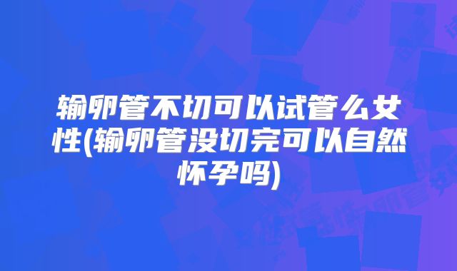 输卵管不切可以试管么女性(输卵管没切完可以自然怀孕吗)