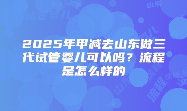 2025年甲减去山东做三代试管婴儿可以吗?流程是怎么样的