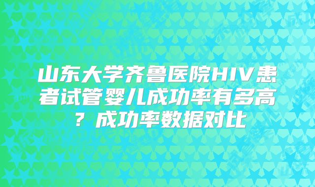 山东大学齐鲁医院HIV患者试管婴儿成功率有多高?成功率数据对比