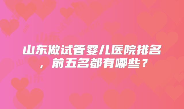 山东做试管婴儿医院排名,前五名都有哪些?