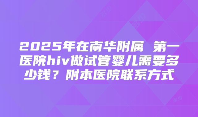 2025年在南华附属 第一医院hiv做试管婴儿需要多少钱?附本医院联系方式
