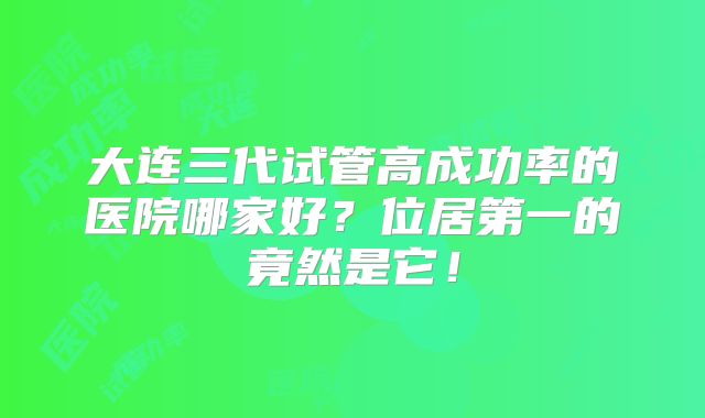 大连三代试管高成功率的医院哪家好?位居第一的竟然是它!