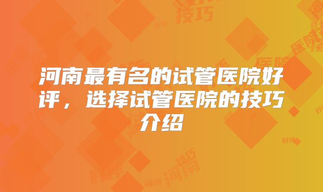 河南最有名的试管医院好评,选择试管医院的技巧介绍
