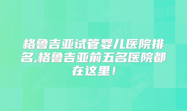 格鲁吉亚试管婴儿医院排名,格鲁吉亚前五名医院都在这里!