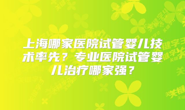 上海哪家医院试管婴儿技术率先？专业医院试管婴儿治疗哪家强？