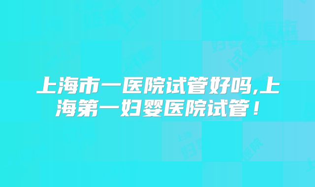 上海市一医院试管好吗,上海第一妇婴医院试管!