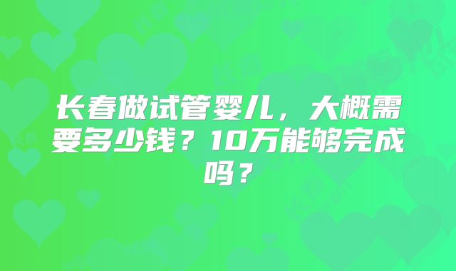 长春做试管婴儿,大概需要多少钱?10万能够完成吗?
