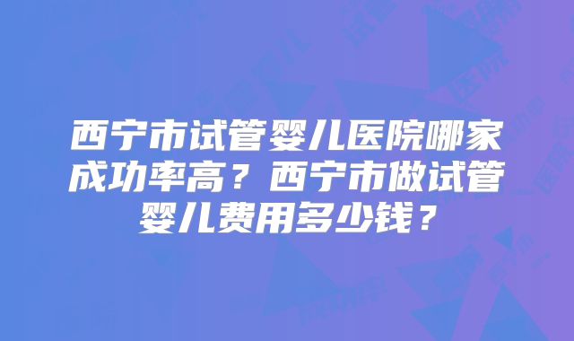 西宁市试管婴儿医院哪家成功率高？西宁市做试管婴儿费用多少钱？