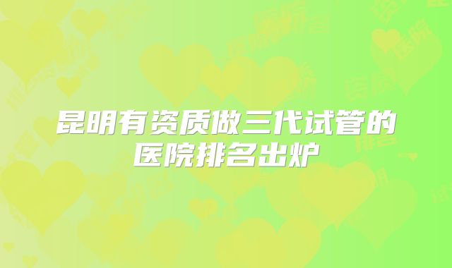 昆明有资质做三代试管的医院排名出炉