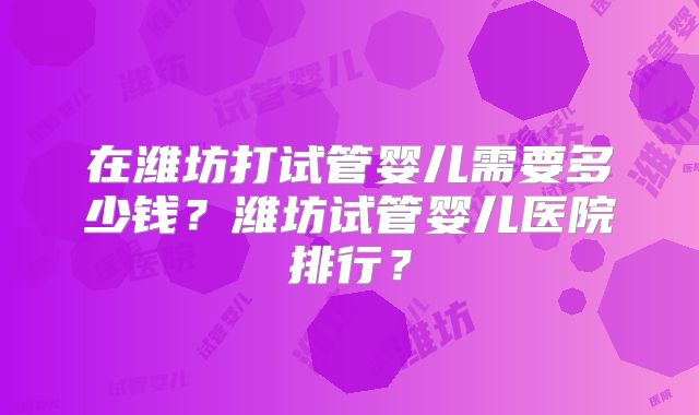 在潍坊打试管婴儿需要多少钱?潍坊试管婴儿医院排行?