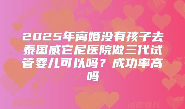 2025年离婚没有孩子去泰国威它尼医院做三代试管婴儿可以吗？成功率高吗