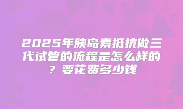 2025年胰岛素抵抗做三代试管的流程是怎么样的？要花费多少钱