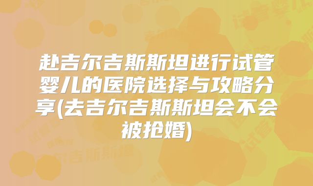 赴吉尔吉斯斯坦进行试管婴儿的医院选择与攻略分享(去吉尔吉斯斯坦会不会被抢婚)