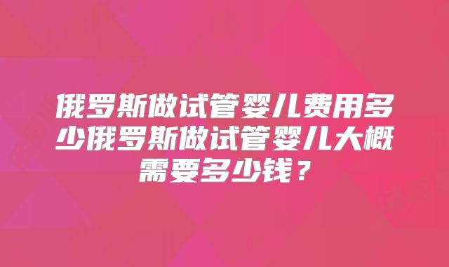 俄罗斯做试管婴儿费用多少俄罗斯做试管婴儿大概需要多少钱?