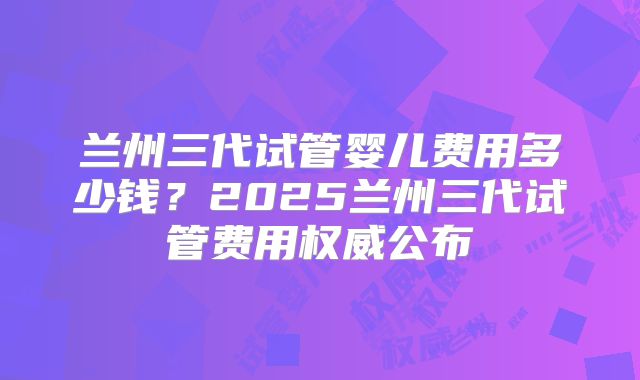 兰州三代试管婴儿费用多少钱?2025兰州三代试管费用权威公布