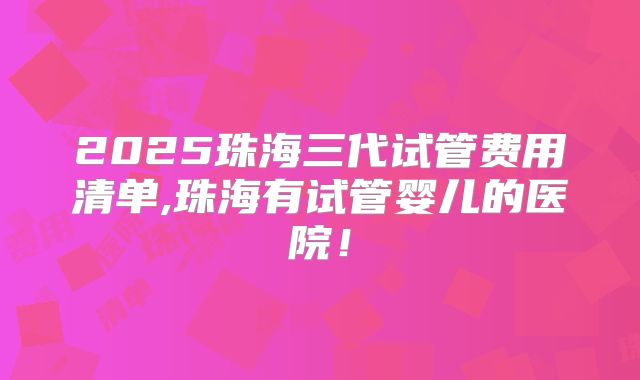 2025珠海三代试管费用清单,珠海有试管婴儿的医院！