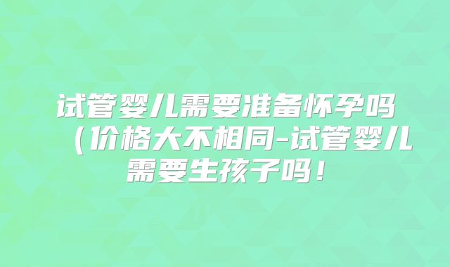 试管婴儿需要准备怀孕吗（价格大不相同-试管婴儿需要生孩子吗！