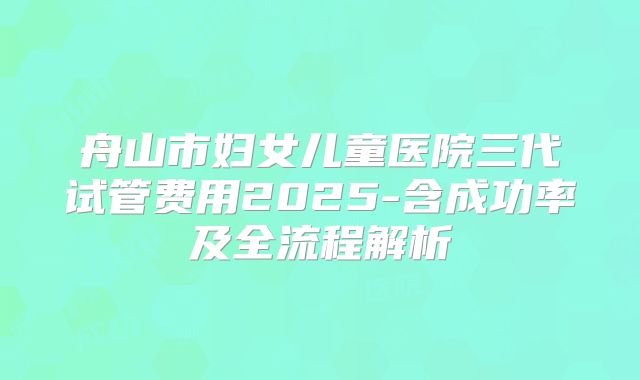 舟山市妇女儿童医院三代试管费用2025-含成功率及全流程解析