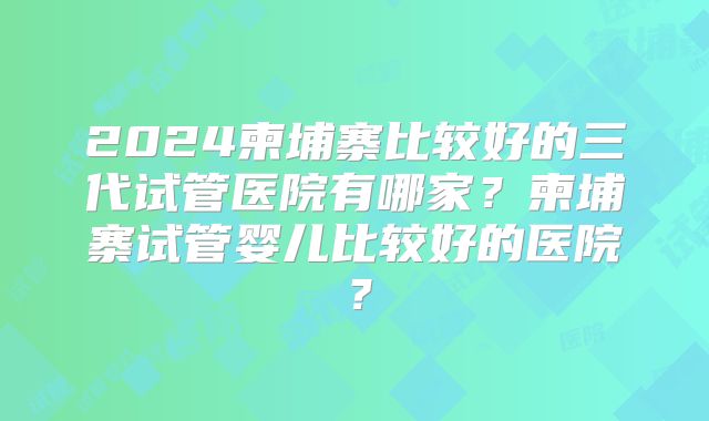 2024柬埔寨比较好的三代试管医院有哪家?柬埔寨试管婴儿比较好的医院?