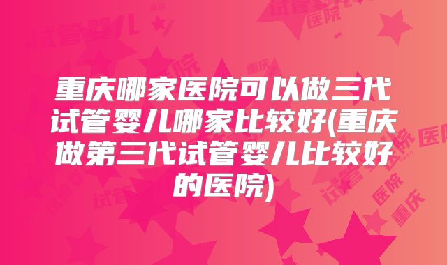 重庆哪家医院可以做三代试管婴儿哪家比较好(重庆做第三代试管婴儿比较好的医院)