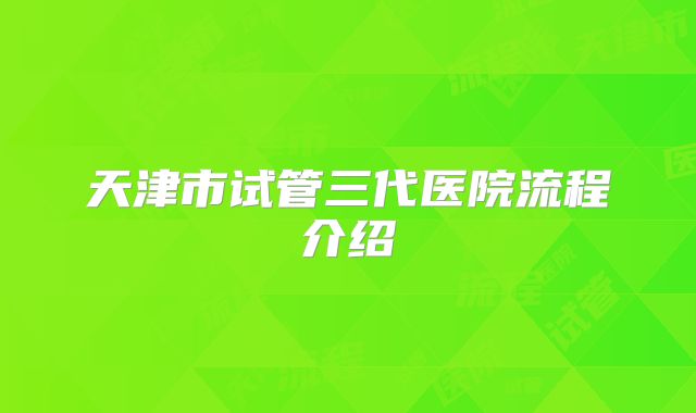 天津市试管三代医院流程介绍