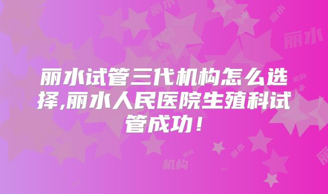 丽水试管三代机构怎么选择,丽水人民医院生殖科试管成功!