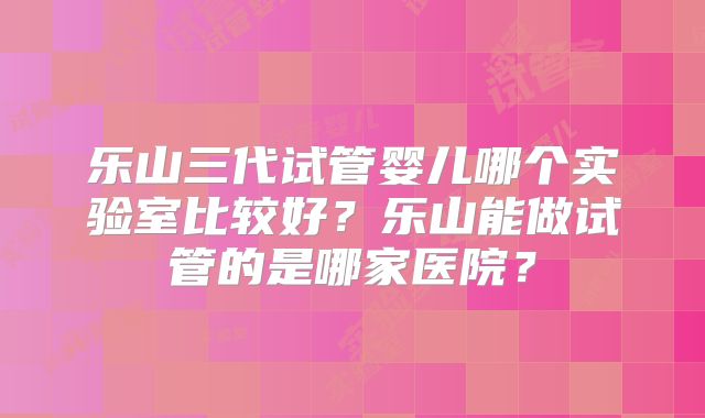 乐山三代试管婴儿哪个实验室比较好?乐山能做试管的是哪家医院?