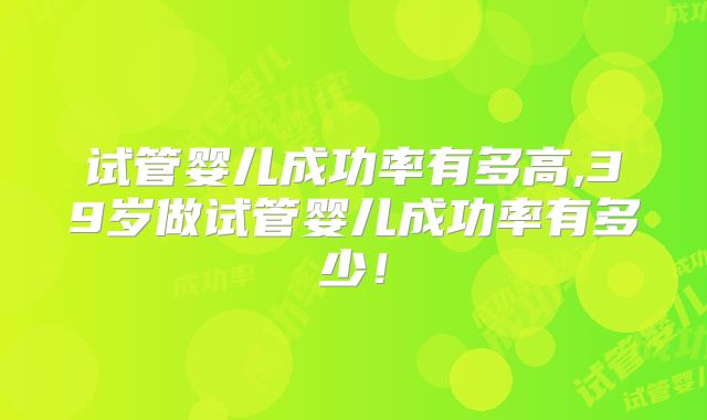 试管婴儿成功率有多高,39岁做试管婴儿成功率有多少！