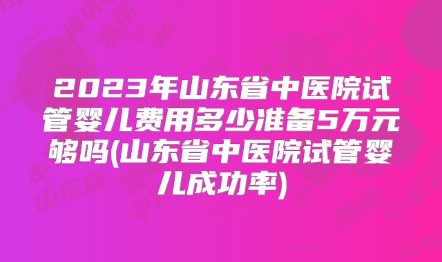2023年山东省中医院试管婴儿费用多少准备5万元够吗(山东省中医院试管婴儿成功率)