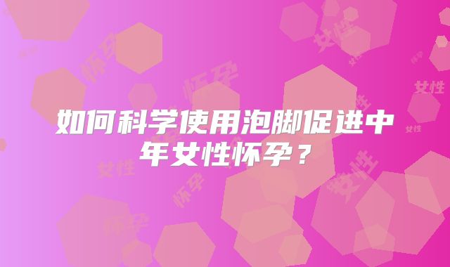 如何科学使用泡脚促进中年女性怀孕?