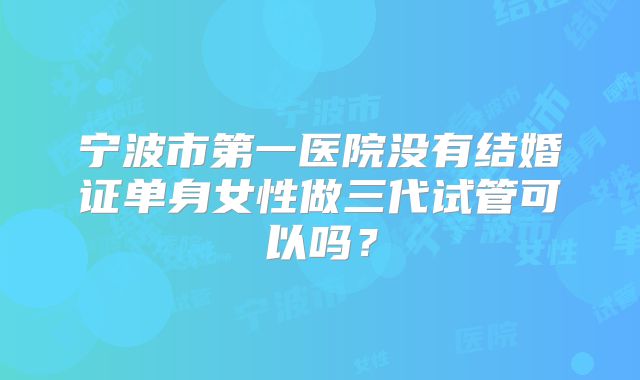 宁波市第一医院没有结婚证单身女性做三代试管可以吗?