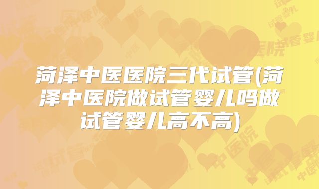 菏泽中医医院三代试管(菏泽中医院做试管婴儿吗做试管婴儿高不高)