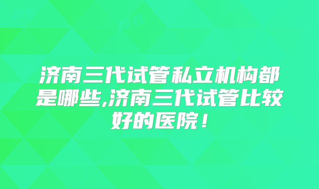 济南三代试管私立机构都是哪些,济南三代试管比较好的医院！