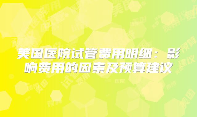 美国医院试管费用明细：影响费用的因素及预算建议