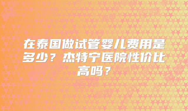 在泰国做试管婴儿费用是多少?杰特宁医院性价比高吗?