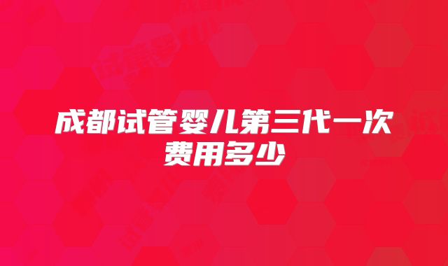 成都试管婴儿第三代一次费用多少