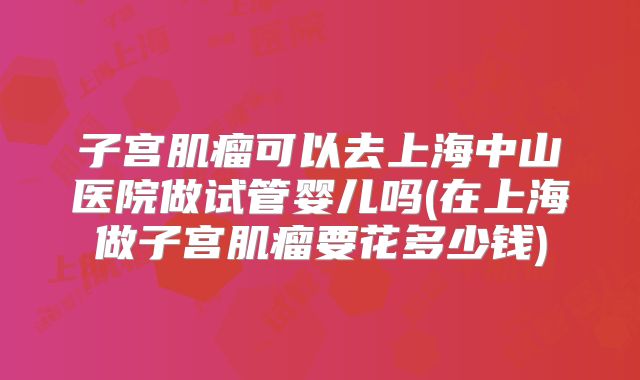 子宫肌瘤可以去上海中山医院做试管婴儿吗(在上海做子宫肌瘤要花多少钱)