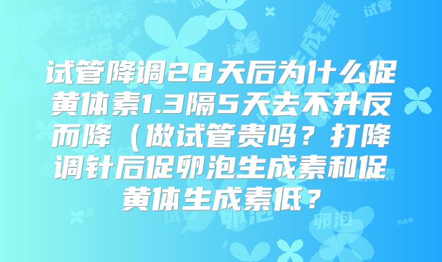 试管降调28天后为什么促黄体素1.3隔5天去不升反而降（做试管贵吗？打降调针后促卵泡生成素和促黄体生成素低？