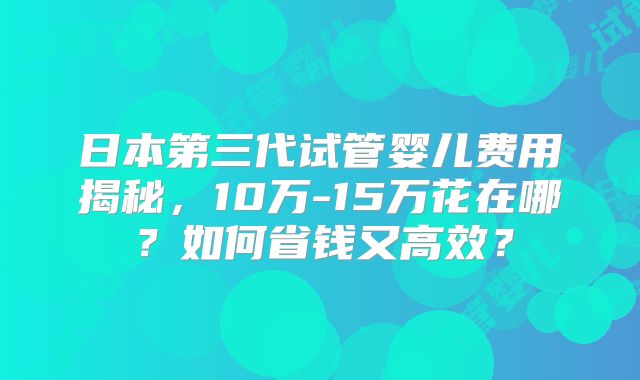 日本第三代试管婴儿费用揭秘，10万-15万花在哪？如何省钱又高效？
