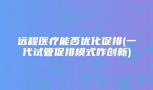 远程医疗能否优化促排(一代试管促排模式咋创新)
