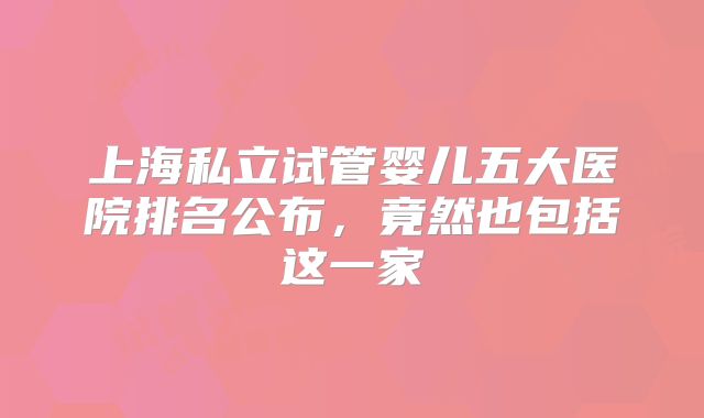 上海私立试管婴儿五大医院排名公布,竟然也包括这一家