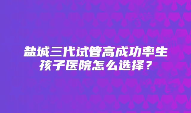 盐城三代试管高成功率生孩子医院怎么选择？