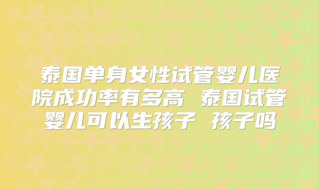 泰国单身女性试管婴儿医院成功率有多高 泰国试管婴儿可以生孩子 孩子吗