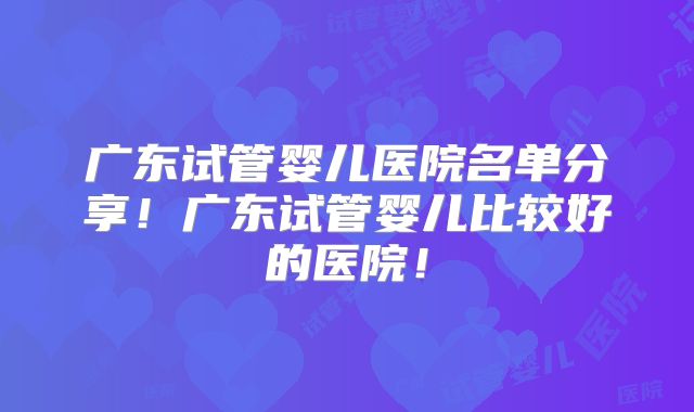 广东试管婴儿医院名单分享！广东试管婴儿比较好的医院！