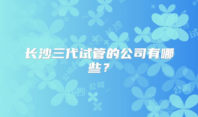 长沙三代试管的公司有哪些?
