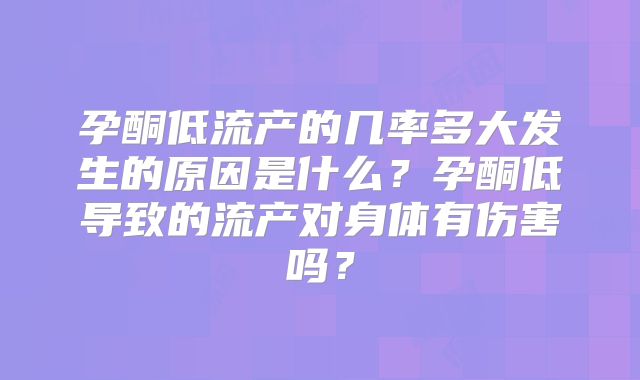 孕酮低流产的几率多大发生的原因是什么？孕酮低导致的流产对身体有伤害吗？