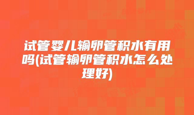 试管婴儿输卵管积水有用吗(试管输卵管积水怎么处理好)