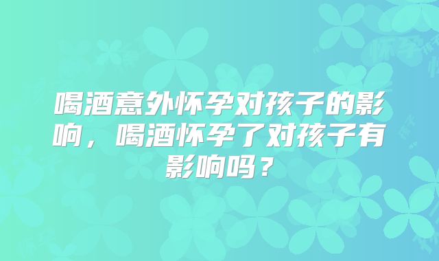 喝酒意外怀孕对孩子的影响,喝酒怀孕了对孩子有影响吗?