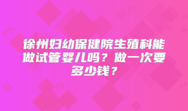 徐州妇幼保健院生殖科能做试管婴儿吗?做一次要多少钱?